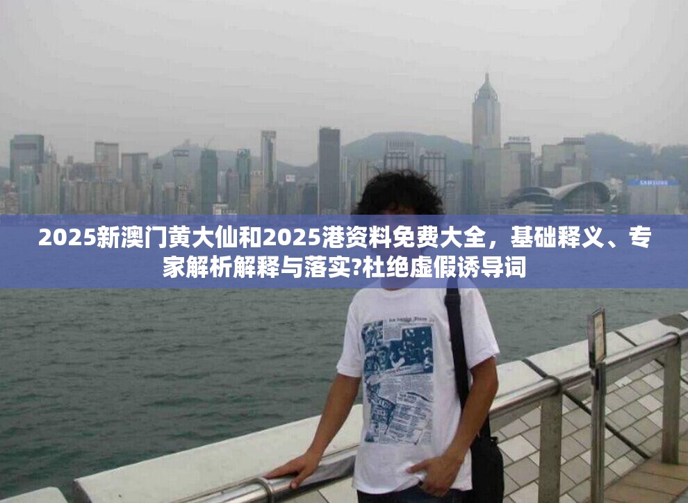 2025新澳门黄大仙和2025港资料免费大全，基础释义、专家解析解释与落实?杜绝虚假诱导词