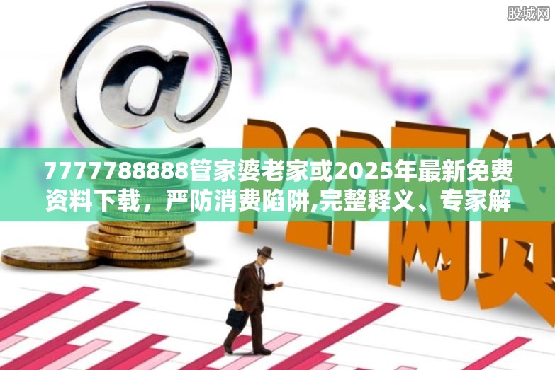 7777788888管家婆老家或2025年最新免费资料下载，严防消费陷阱,完整释义、专家解析解释与落实