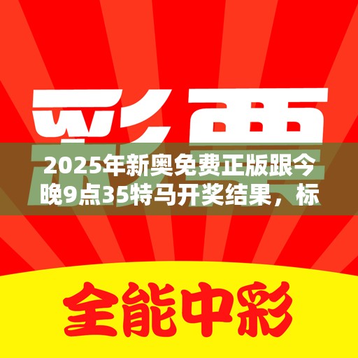 2025年新奥免费正版跟今晚9点35特马开奖结果，标准释义、专家解读解释与落实?留心虚假的虚架势