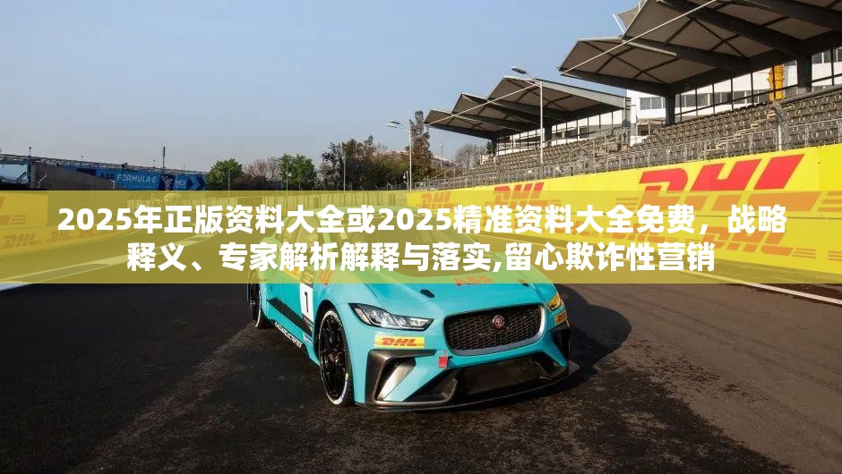 2025年正版资料大全或2025精准资料大全免费，战略释义、专家解析解释与落实,留心欺诈性营销