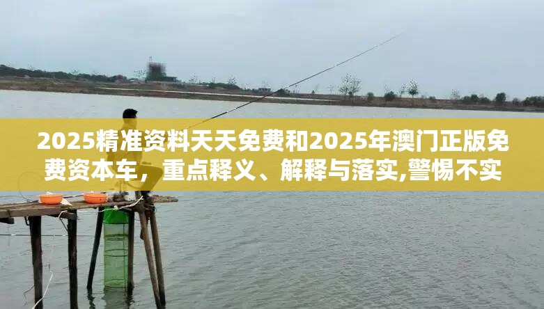 2025精准资料天天免费和2025年澳门正版免费资本车，重点释义、解释与落实,警惕不实的钓鱼钩