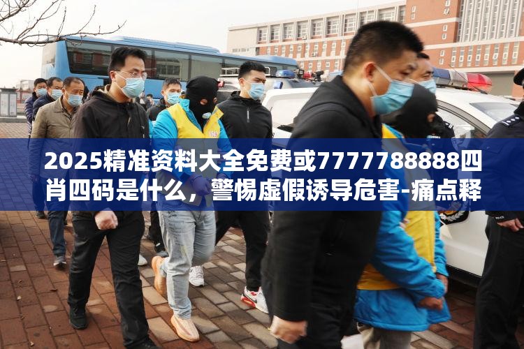 2025精准资料大全免费或7777788888四肖四码是什么，警惕虚假诱导危害-痛点释义、专家解析解释与落实