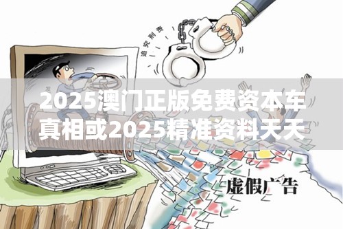 2025澳门正版免费资本车真相或2025精准资料天天免费，社会释义、解释与落实-留心欺诈性广告
