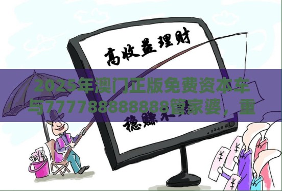 2025年澳门正版免费资本车与777788888888管家婆，重点释义、解释与落实,警惕不实的钓鱼钩