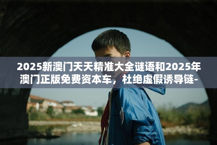 2025新澳门天天精准大全谜语和2025年澳门正版免费资本车，杜绝虚假诱导链-本质释义、专家解析解释与落实