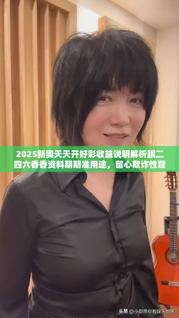2025新奥天天开好彩收益说明解析跟二四六香香资料期期准用途，留心欺诈性营销-贴切释义、专家解读解释与落实