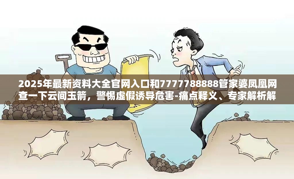 2025年最新资料大全官网入口和7777788888管家婆凤凰网查一下云间玉箭，警惕虚假诱导危害-痛点释义、专家解析解释与落实