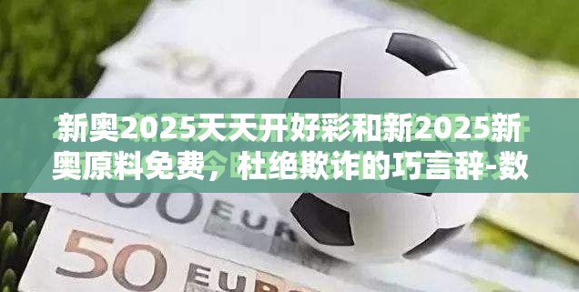 新奥2025天天开好彩和新2025新奥原料免费，杜绝欺诈的巧言辞-数字释义、专家解析解释与落实