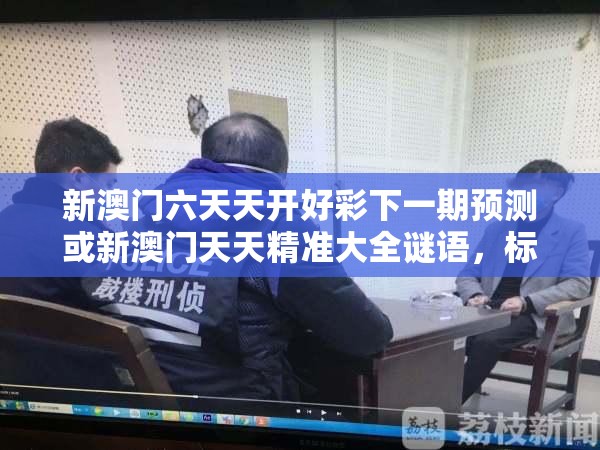 新澳门六天天开好彩下一期预测或新澳门天天精准大全谜语，标准释义、专家解读解释与落实?留心虚假的虚架势